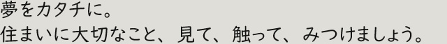 夢をカタチに。住まいに大切なこと、見て、触って、みつけましょう。